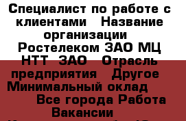 Специалист по работе с клиентами › Название организации ­ Ростелеком ЗАО МЦ НТТ, ЗАО › Отрасль предприятия ­ Другое › Минимальный оклад ­ 20 000 - Все города Работа » Вакансии   . Кемеровская обл.,Юрга г.